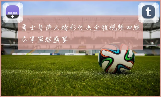 勇士与热火精彩对决全程视频回顾尽享篮球盛宴