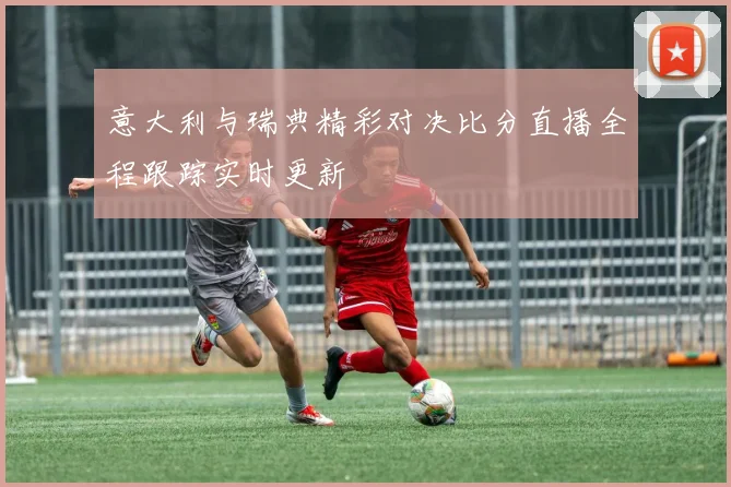 意大利与瑞典精彩对决比分直播全程跟踪实时更新
