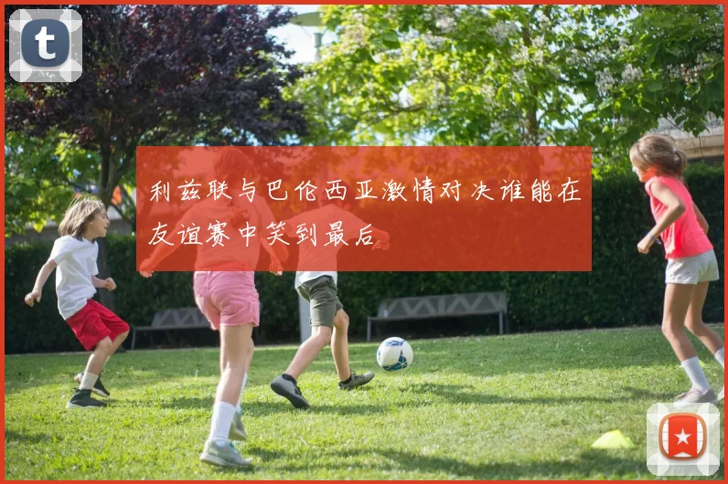 利兹联与巴伦西亚激情对决谁能在友谊赛中笑到最后