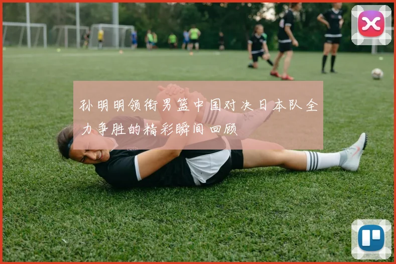 孙明明领衔男篮中国对决日本队全力争胜的精彩瞬间回顾