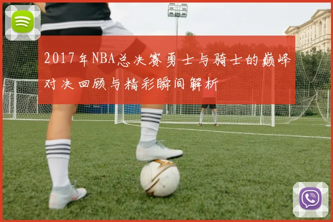 2017年NBA总决赛勇士与骑士的巅峰对决回顾与精彩瞬间解析