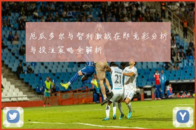 厄瓜多尔与智利激战在即竞彩分析与投注策略全解析
