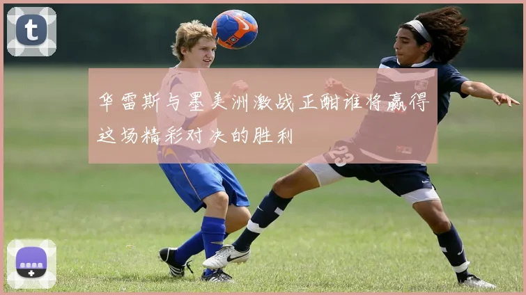 华雷斯与墨美洲激战正酣谁将赢得这场精彩对决的胜利