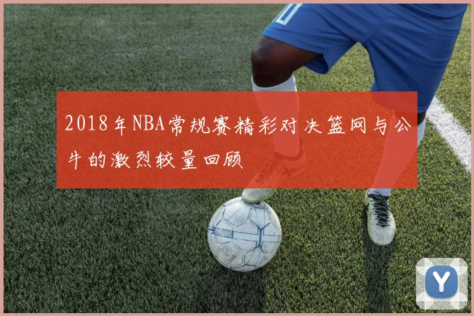 2018年NBA常规赛精彩对决篮网与公牛的激烈较量回顾