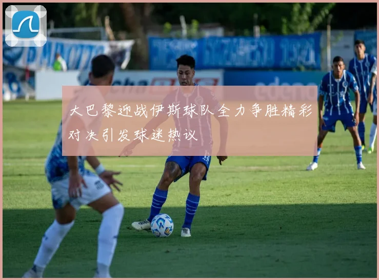 大巴黎迎战伊斯球队全力争胜精彩对决引发球迷热议