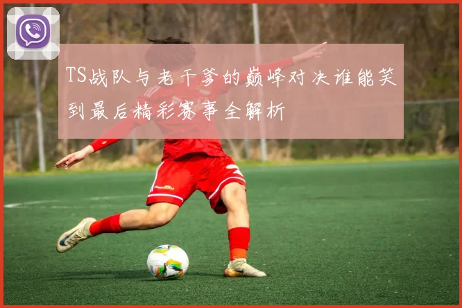 TS战队与老干爹的巅峰对决谁能笑到最后精彩赛事全解析