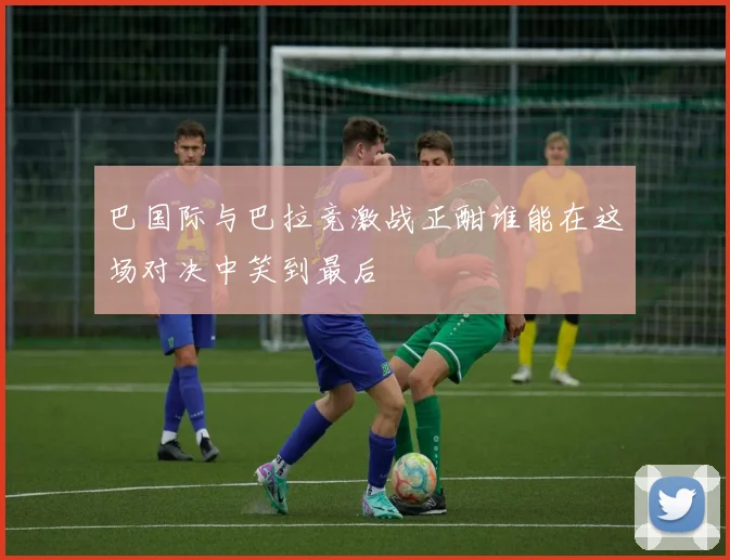 巴国际与巴拉竞激战正酣谁能在这场对决中笑到最后